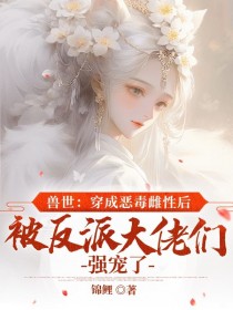 兽世：穿成恶毒雌性后被反派大佬们强宠了小说