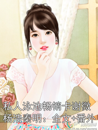 私人泳池畅销卡谢微杨浩秦明：全文+番外谢微杨浩秦明小说完整篇在线阅读