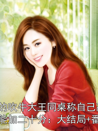 我的吹牛大王同桌称自己高考能加二十分：大结局+番外