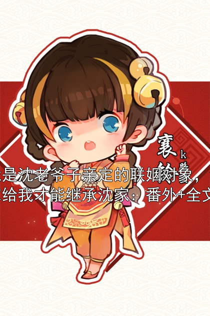 我是沈老爷子亲定的联姻对象，谁嫁给我才能继承沈家：番外+全文