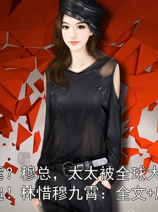 还虐？穆总，太太被全球大佬倒追！林惜穆九霄：全文+后续
