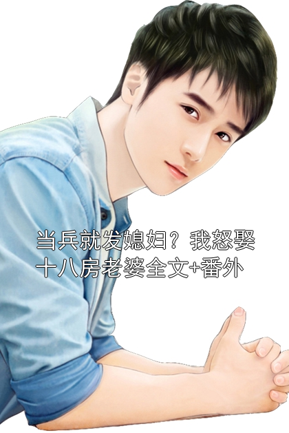 当兵就发媳妇？我怒娶十八房老婆全文+番外李志明李万年小说完整篇在线阅读