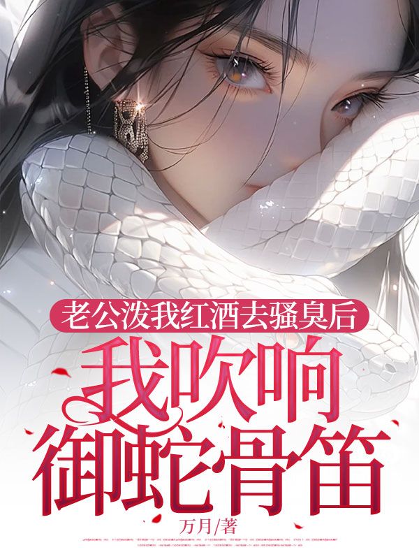 老公泼我红酒去骚臭后，我吹响御蛇骨笛顾飞双江青烟小说完整篇在线阅读