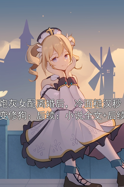 炮灰女配离婚后，冷面糙汉秒变修狗：后续：小说全文+后续