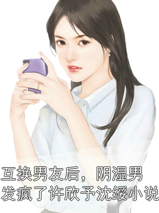 互換男友后，陰濕男發(fā)瘋了許欣予沈綏小說