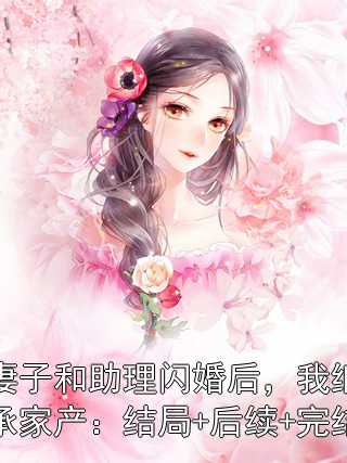 妻子和助理闪婚后，我继承家产：结局+后续+完结