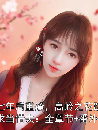 七年后重逢，高岭之花跪求当情夫：全章节+番外