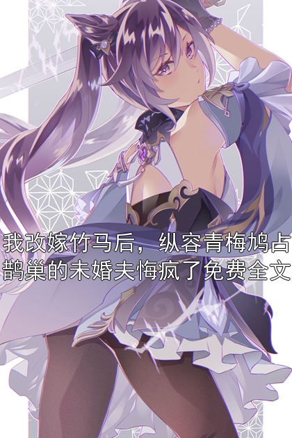 我改嫁竹马后，纵容青梅鸠占鹊巢的未婚夫悔疯了免费全文小说