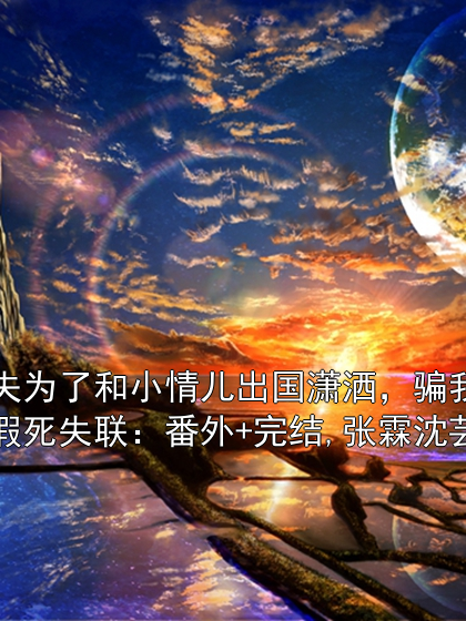 丈夫为了和小情儿出国潇洒，骗我离婚假死失联：番外+完结,张霖沈芸小说