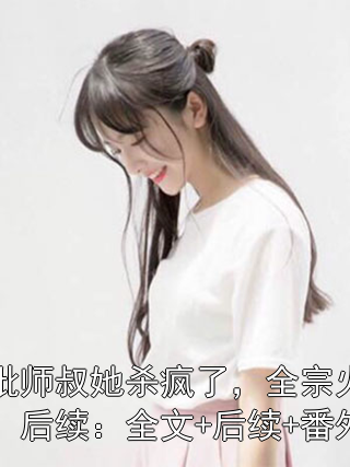 疯批师叔她杀疯了，全宗火葬场：后续：全文+后续+番外小说