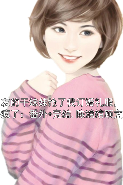男友的干妹妹抢了我订婚礼服，我杀疯了：番外+完结,陈绾绾顾文宇