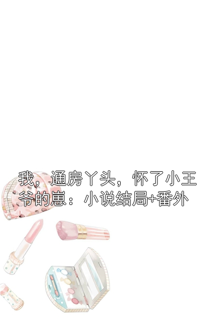我，通房丫头，怀了小王爷的崽：小说结局+番外